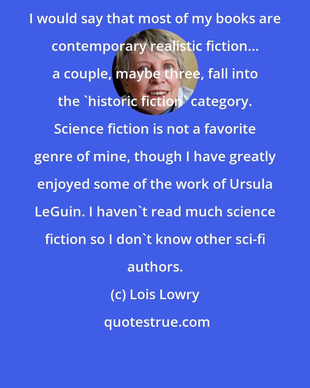 Lois Lowry: I would say that most of my books are contemporary realistic fiction... a couple, maybe three, fall into the 'historic fiction' category. Science fiction is not a favorite genre of mine, though I have greatly enjoyed some of the work of Ursula LeGuin. I haven't read much science fiction so I don't know other sci-fi authors.