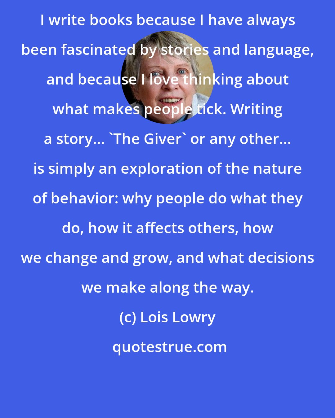 Lois Lowry: I write books because I have always been fascinated by stories and language, and because I love thinking about what makes people tick. Writing a story... 'The Giver' or any other... is simply an exploration of the nature of behavior: why people do what they do, how it affects others, how we change and grow, and what decisions we make along the way.