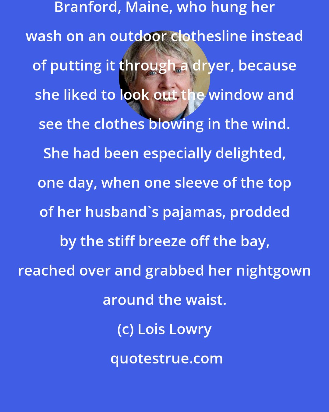 Lois Lowry: She was the only doctor's wife in Branford, Maine, who hung her wash on an outdoor clothesline instead of putting it through a dryer, because she liked to look out the window and see the clothes blowing in the wind. She had been especially delighted, one day, when one sleeve of the top of her husband's pajamas, prodded by the stiff breeze off the bay, reached over and grabbed her nightgown around the waist.