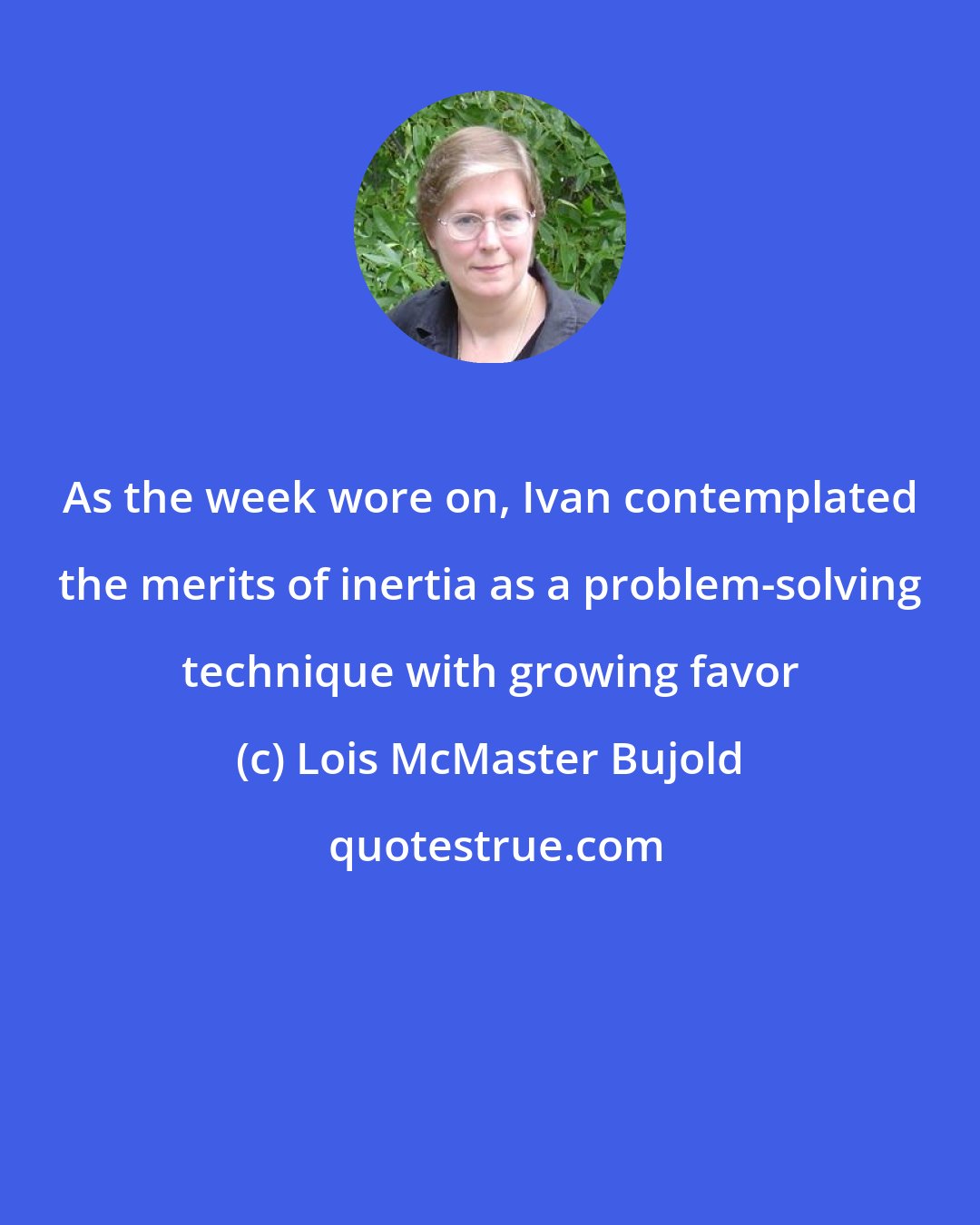 Lois McMaster Bujold: As the week wore on, Ivan contemplated the merits of inertia as a problem-solving technique with growing favor