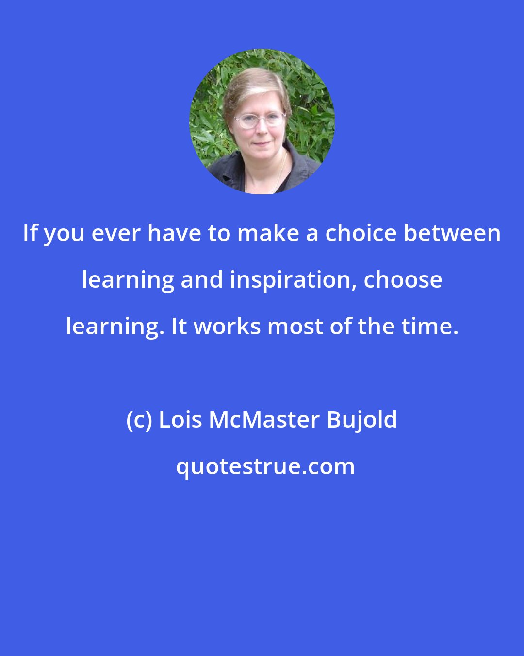 Lois McMaster Bujold: If you ever have to make a choice between learning and inspiration, choose learning. It works most of the time.