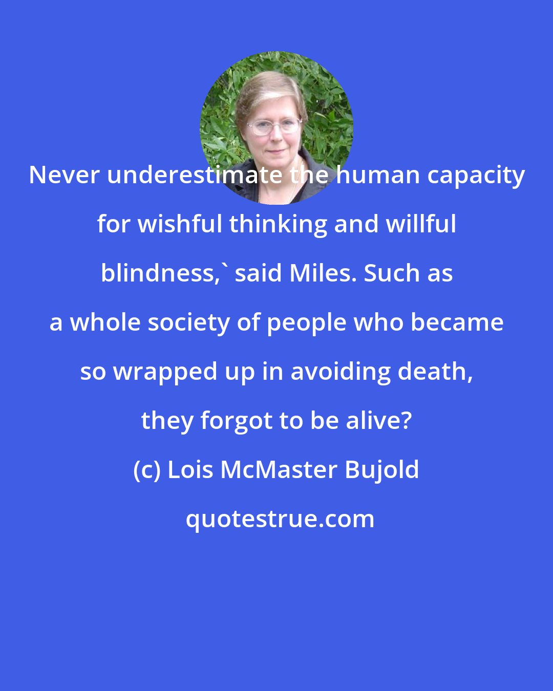 Lois McMaster Bujold: Never underestimate the human capacity for wishful thinking and willful blindness,' said Miles. Such as a whole society of people who became so wrapped up in avoiding death, they forgot to be alive?