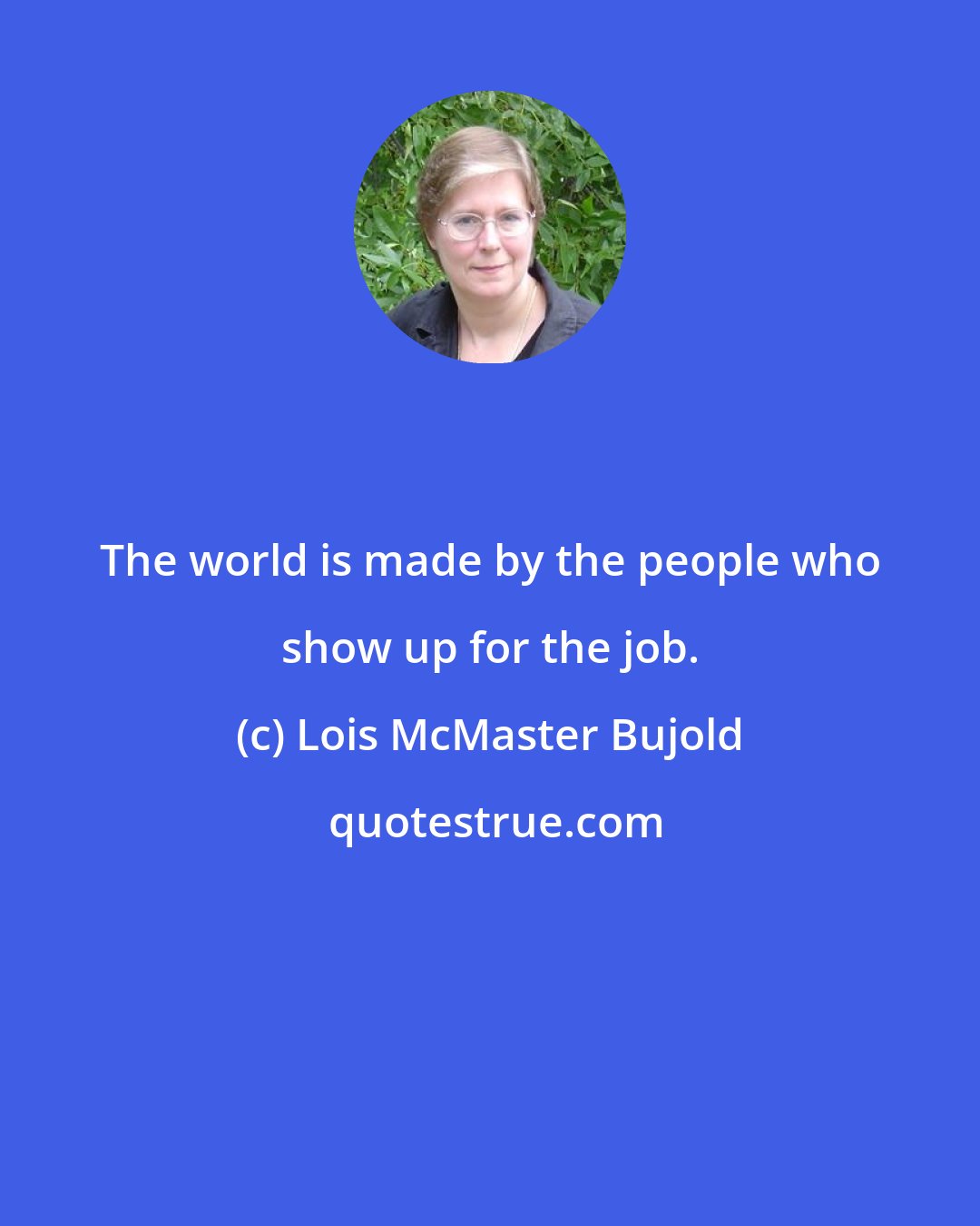 Lois McMaster Bujold: The world is made by the people who show up for the job.