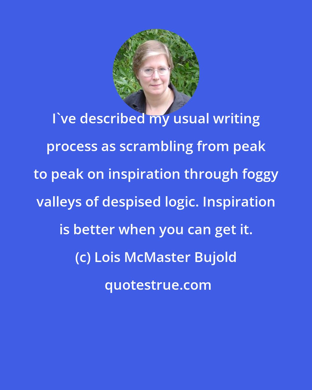 Lois McMaster Bujold: I've described my usual writing process as scrambling from peak to peak on inspiration through foggy valleys of despised logic. Inspiration is better when you can get it.