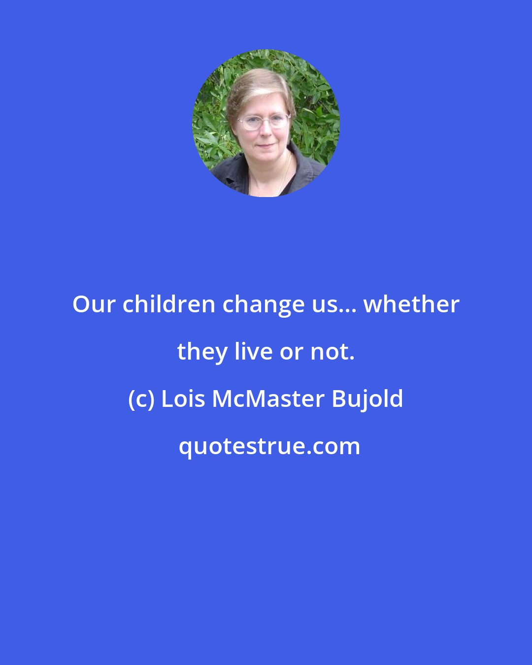 Lois McMaster Bujold: Our children change us... whether they live or not.