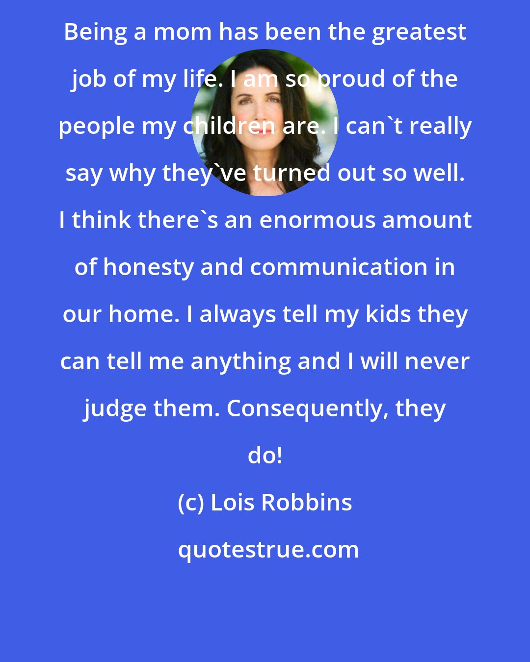 Lois Robbins: Being a mom has been the greatest job of my life. I am so proud of the people my children are. I can't really say why they've turned out so well. I think there's an enormous amount of honesty and communication in our home. I always tell my kids they can tell me anything and I will never judge them. Consequently, they do!