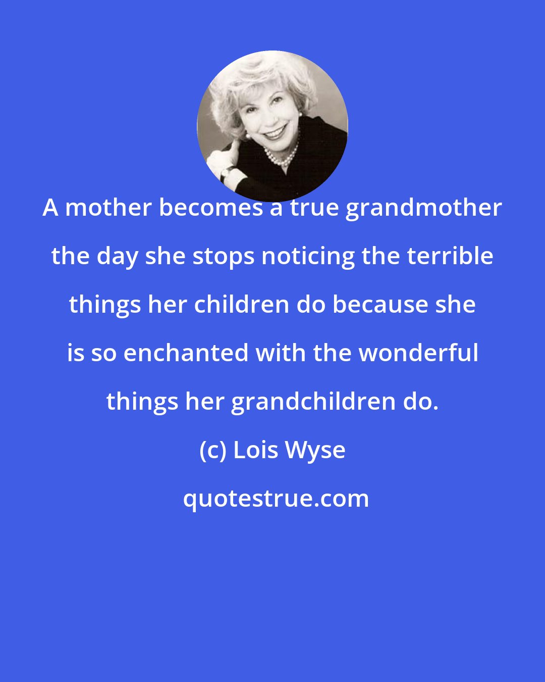 Lois Wyse: A mother becomes a true grandmother the day she stops noticing the terrible things her children do because she is so enchanted with the wonderful things her grandchildren do.