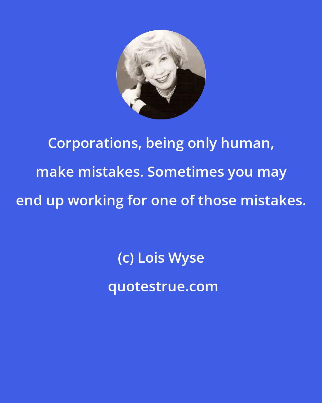 Lois Wyse: Corporations, being only human, make mistakes. Sometimes you may end up working for one of those mistakes.