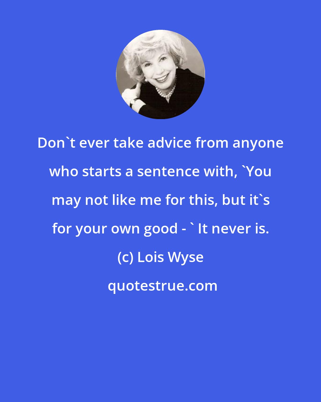 Lois Wyse: Don't ever take advice from anyone who starts a sentence with, 'You may not like me for this, but it's for your own good - ' It never is.