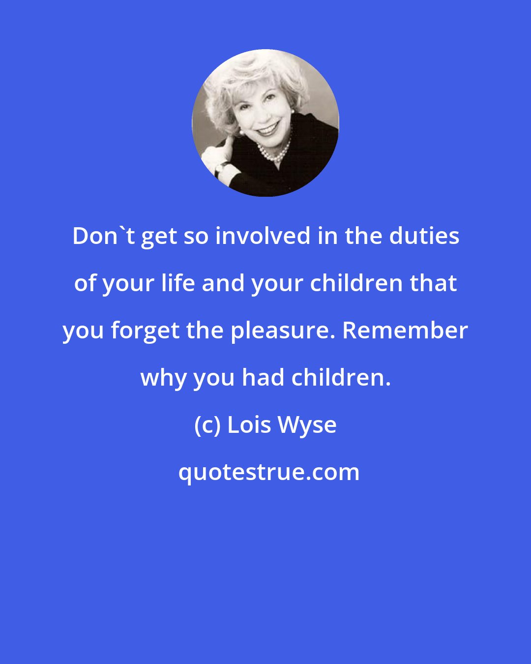 Lois Wyse: Don't get so involved in the duties of your life and your children that you forget the pleasure. Remember why you had children.