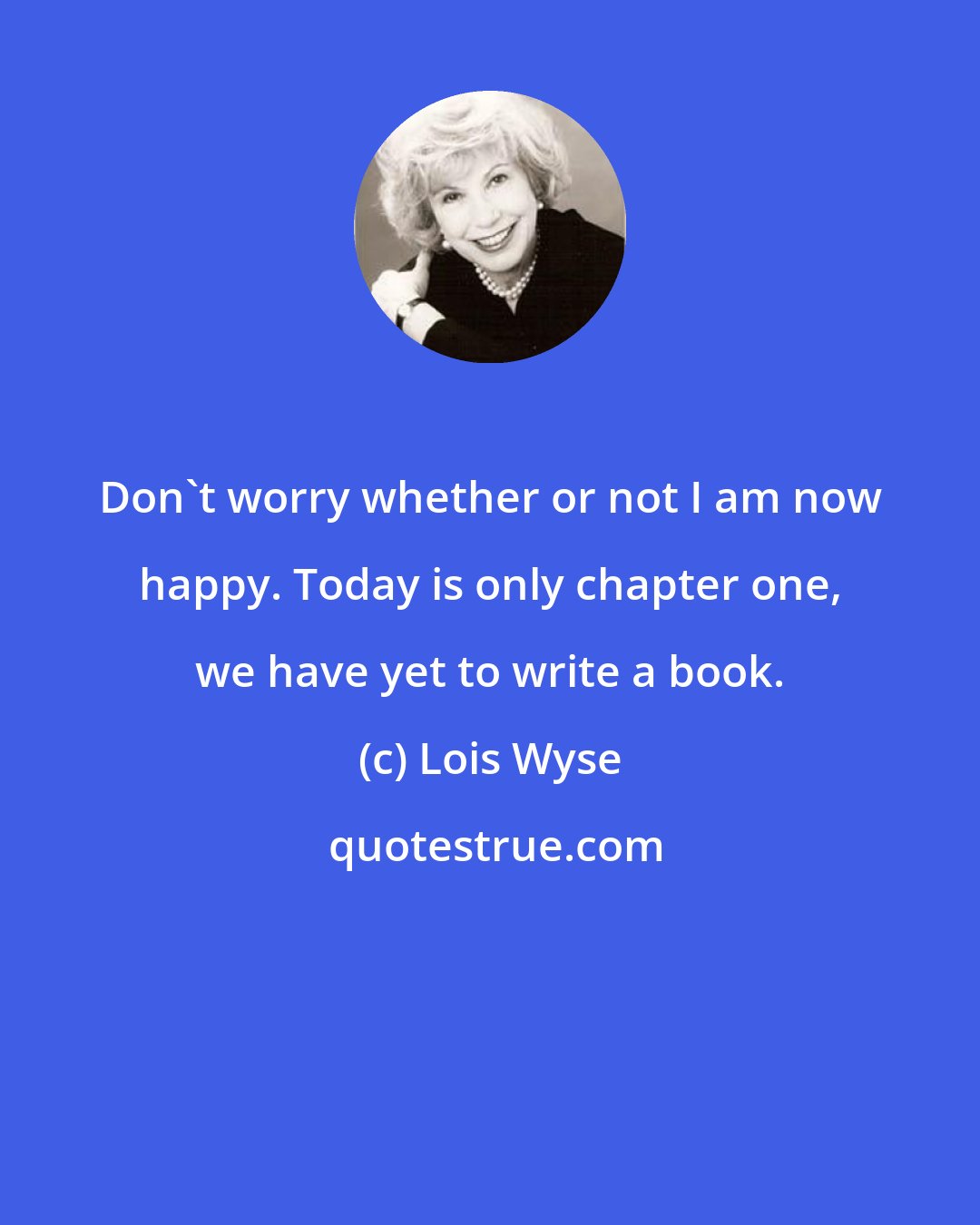 Lois Wyse: Don't worry whether or not I am now happy. Today is only chapter one, we have yet to write a book.