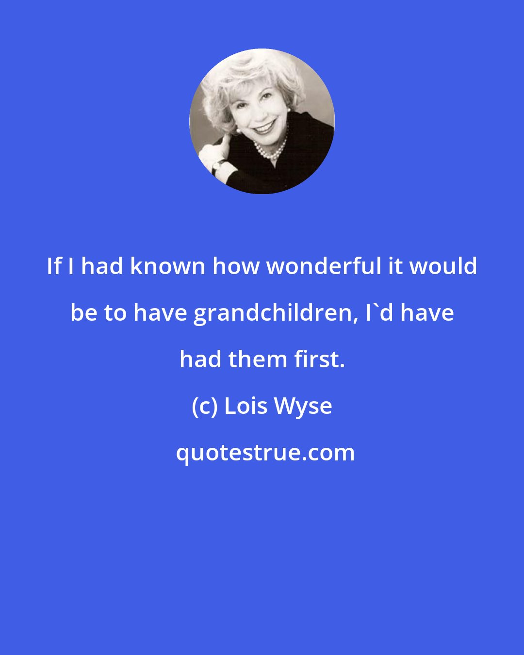 Lois Wyse: If I had known how wonderful it would be to have grandchildren, I'd have had them first.