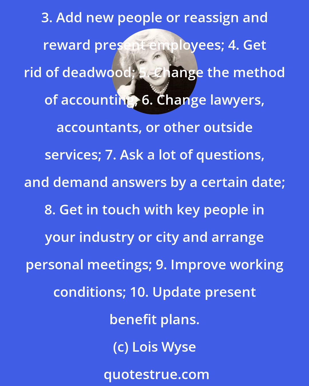 Lois Wyse: If you are hired to shake up the system, do it. No one will believe you're the boss until you do one or more of the following: 1. Add a new division; 2. Lop off a present department; 3. Add new people or reassign and reward present employees; 4. Get rid of deadwood; 5. Change the method of accounting; 6. Change lawyers, accountants, or other outside services; 7. Ask a lot of questions, and demand answers by a certain date; 8. Get in touch with key people in your industry or city and arrange personal meetings; 9. Improve working conditions; 10. Update present benefit plans.