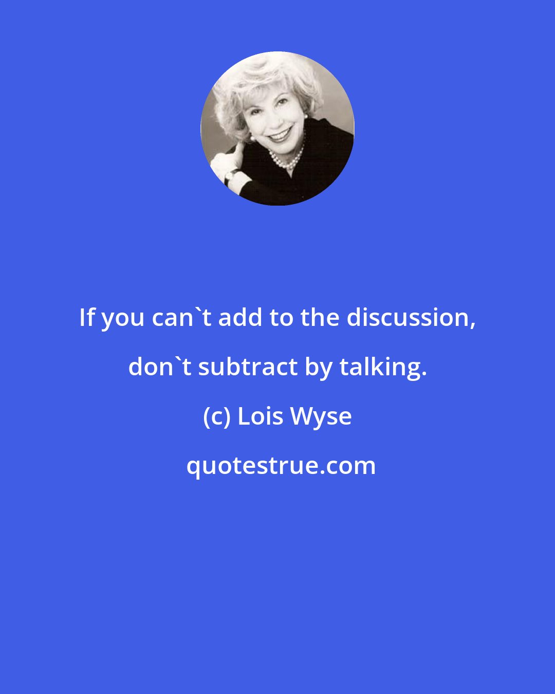 Lois Wyse: If you can't add to the discussion, don't subtract by talking.