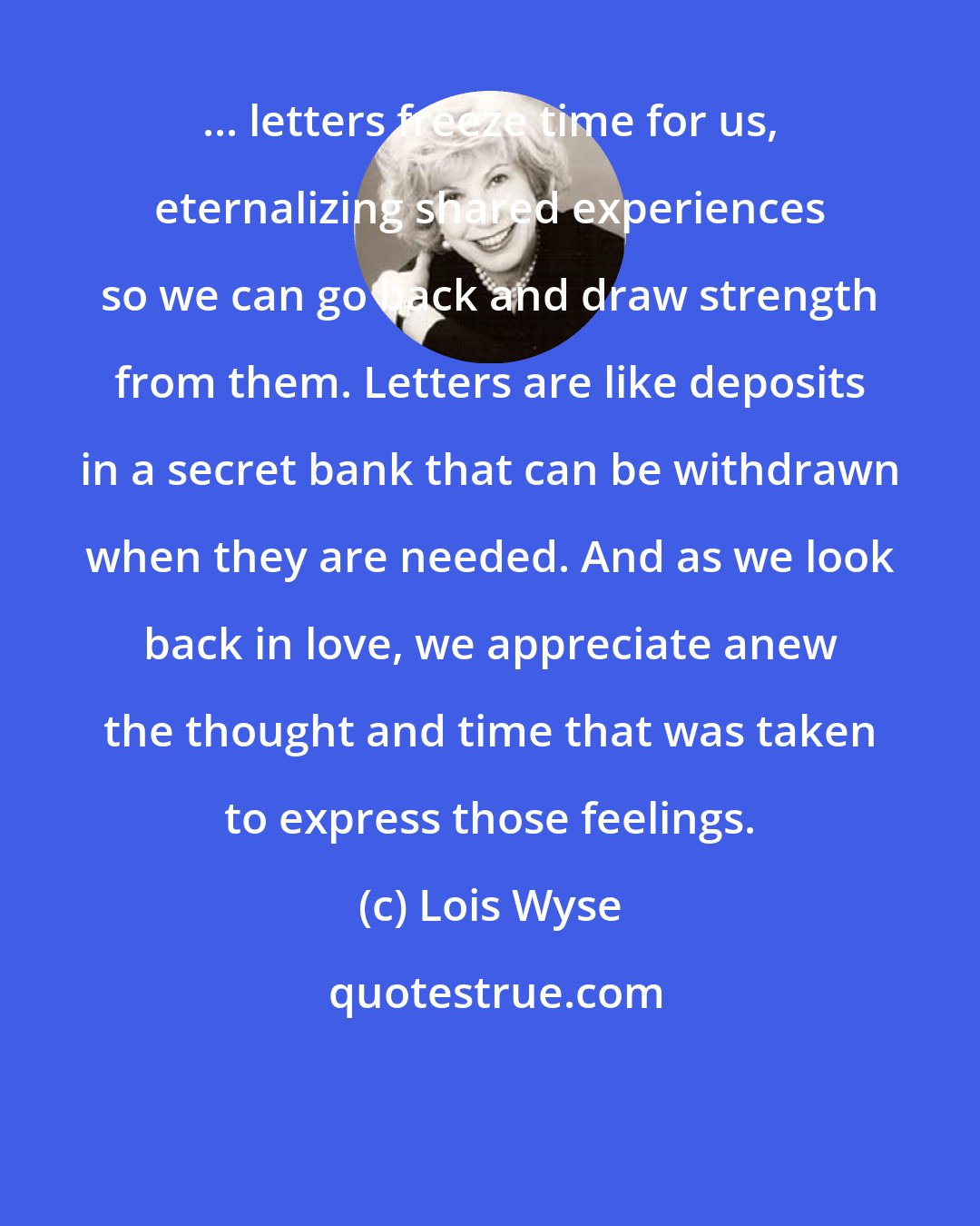 Lois Wyse: ... letters freeze time for us, eternalizing shared experiences so we can go back and draw strength from them. Letters are like deposits in a secret bank that can be withdrawn when they are needed. And as we look back in love, we appreciate anew the thought and time that was taken to express those feelings.