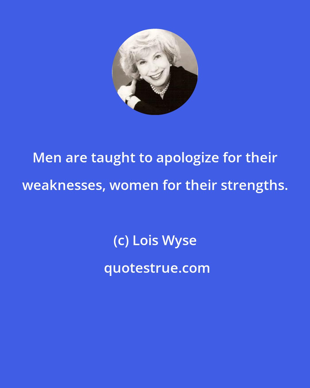 Lois Wyse: Men are taught to apologize for their weaknesses, women for their strengths.