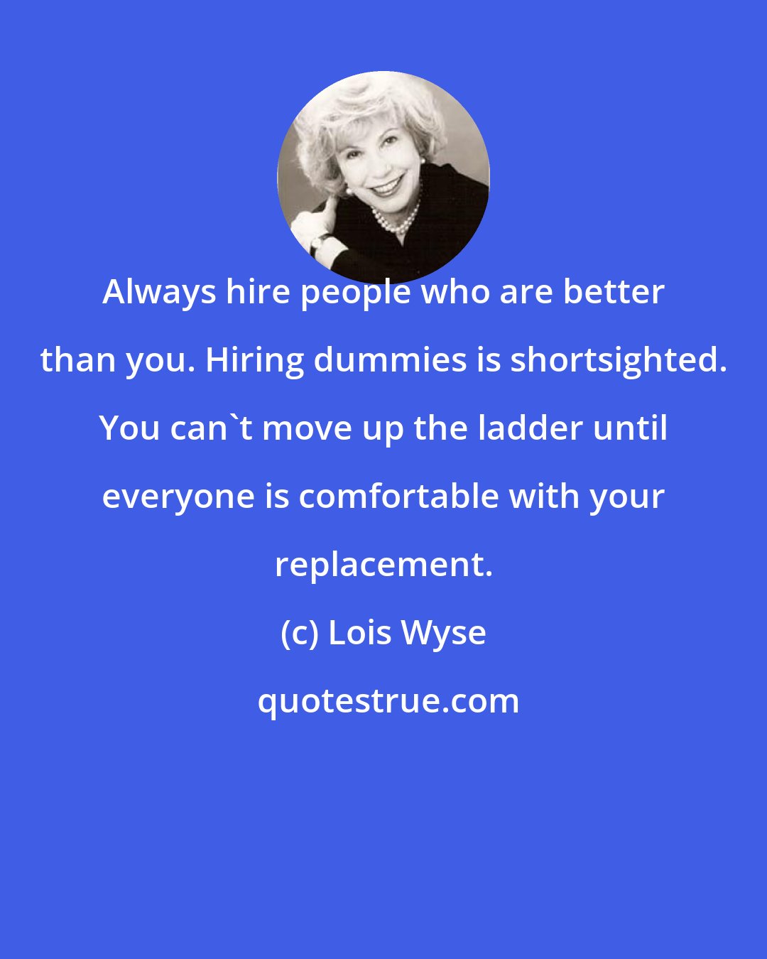 Lois Wyse: Always hire people who are better than you. Hiring dummies is shortsighted. You can't move up the ladder until everyone is comfortable with your replacement.