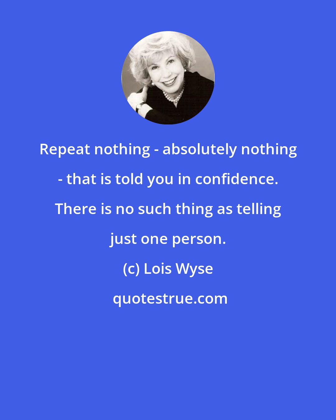 Lois Wyse: Repeat nothing - absolutely nothing - that is told you in confidence. There is no such thing as telling just one person.