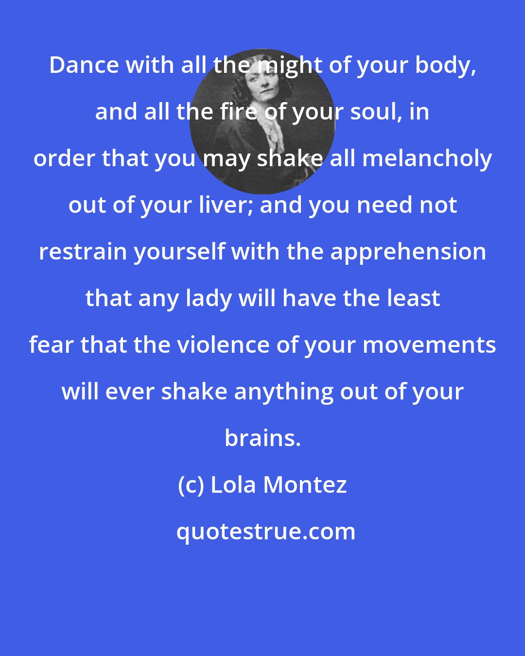 Lola Montez: Dance with all the might of your body, and all the fire of your soul, in order that you may shake all melancholy out of your liver; and you need not restrain yourself with the apprehension that any lady will have the least fear that the violence of your movements will ever shake anything out of your brains.