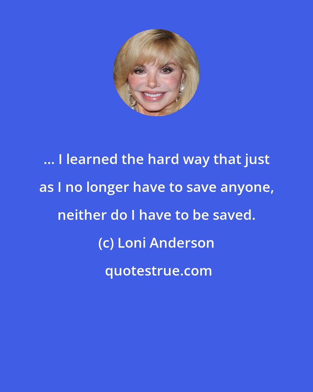 Loni Anderson: ... I learned the hard way that just as I no longer have to save anyone, neither do I have to be saved.