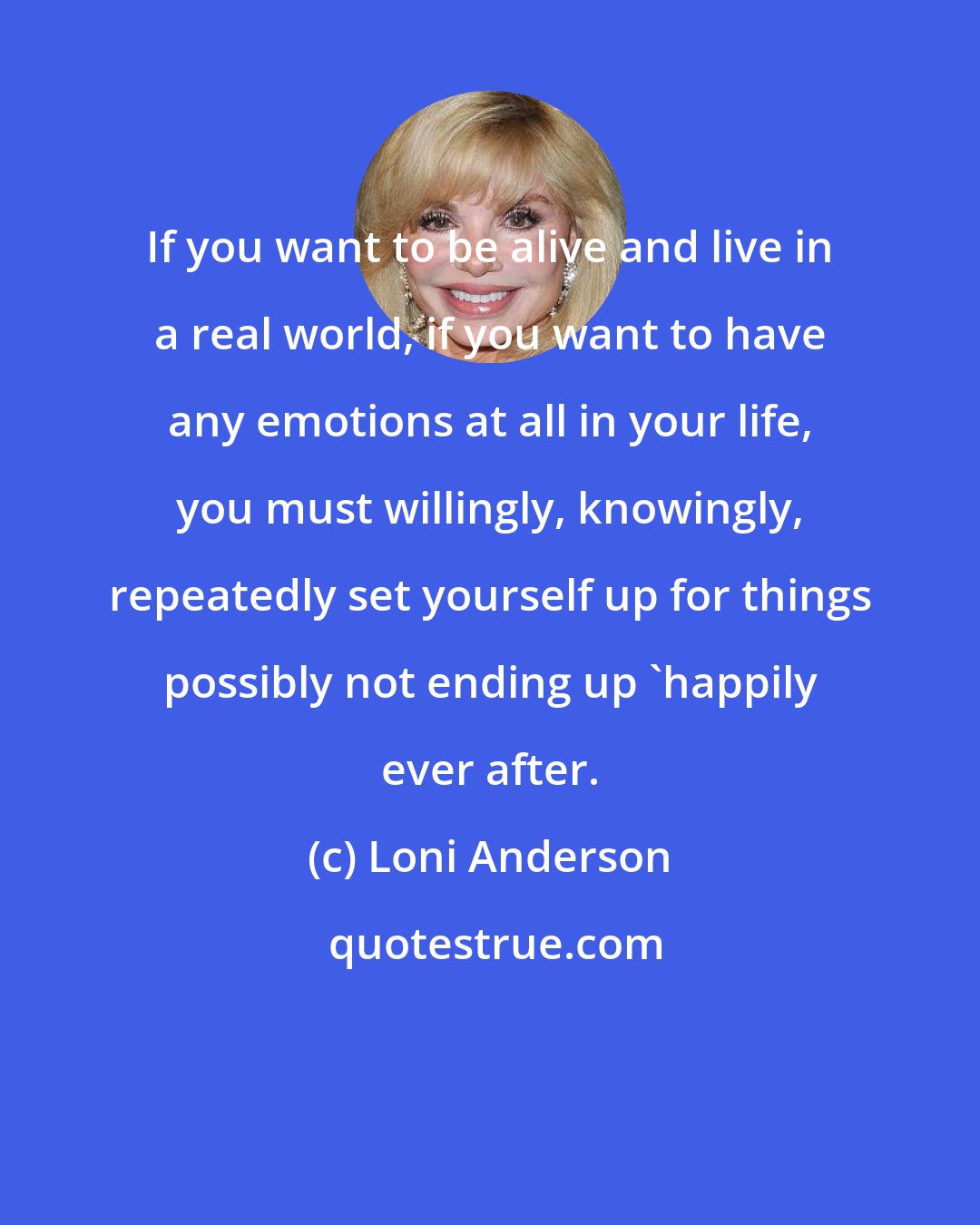 Loni Anderson: If you want to be alive and live in a real world, if you want to have any emotions at all in your life, you must willingly, knowingly, repeatedly set yourself up for things possibly not ending up 'happily ever after.