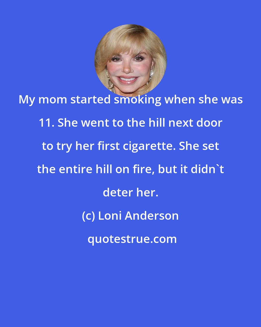 Loni Anderson: My mom started smoking when she was 11. She went to the hill next door to try her first cigarette. She set the entire hill on fire, but it didn't deter her.