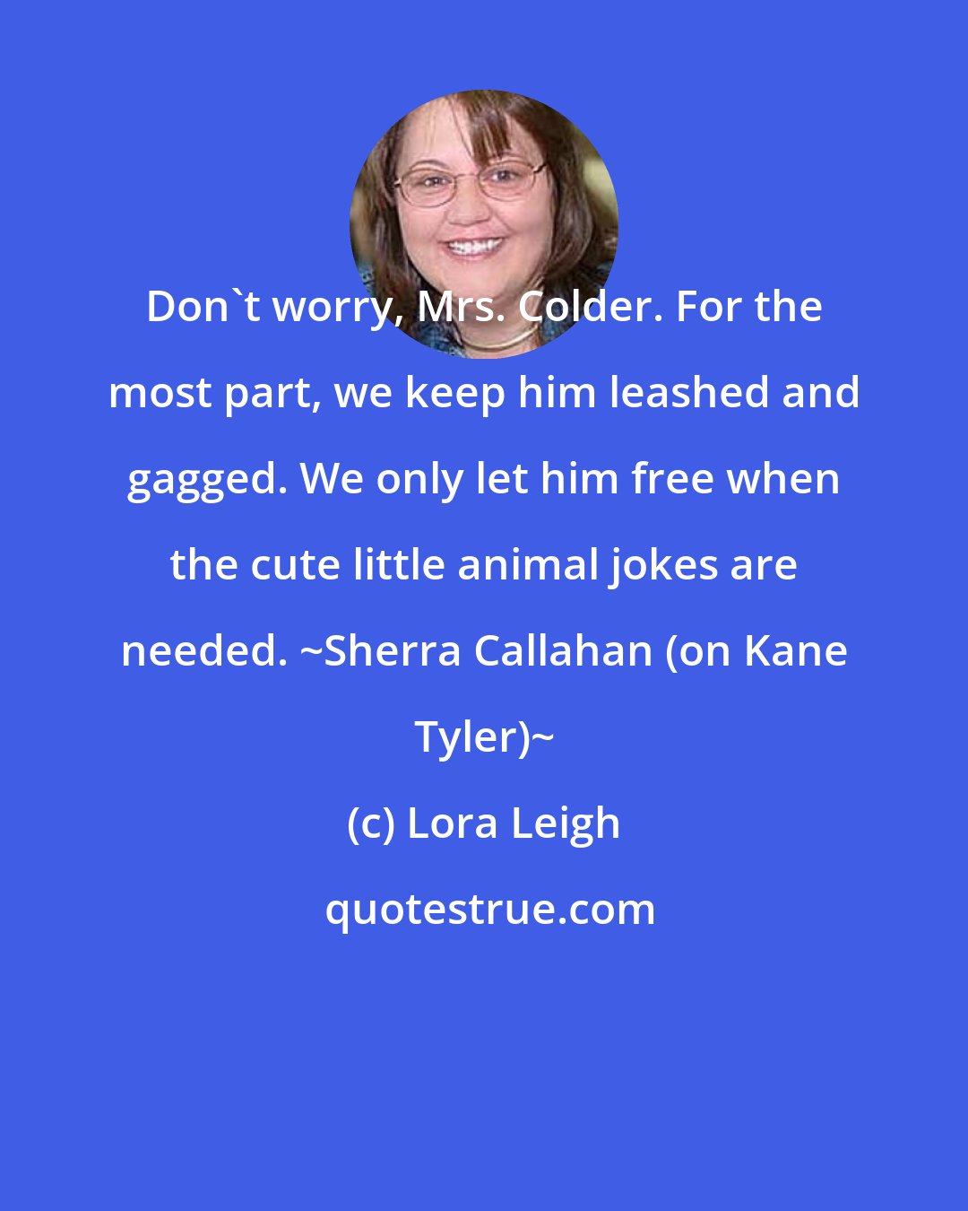 Lora Leigh: Don't worry, Mrs. Colder. For the most part, we keep him leashed and gagged. We only let him free when the cute little animal jokes are needed. ~Sherra Callahan (on Kane Tyler)~