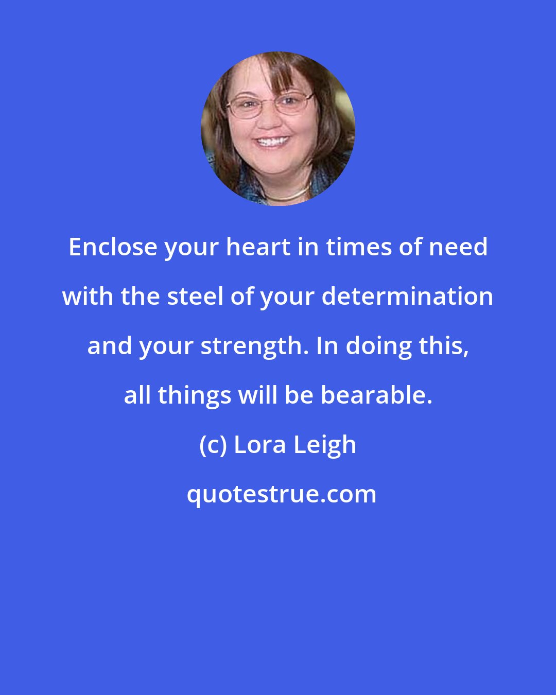 Lora Leigh: Enclose your heart in times of need with the steel of your determination and your strength. In doing this, all things will be bearable.