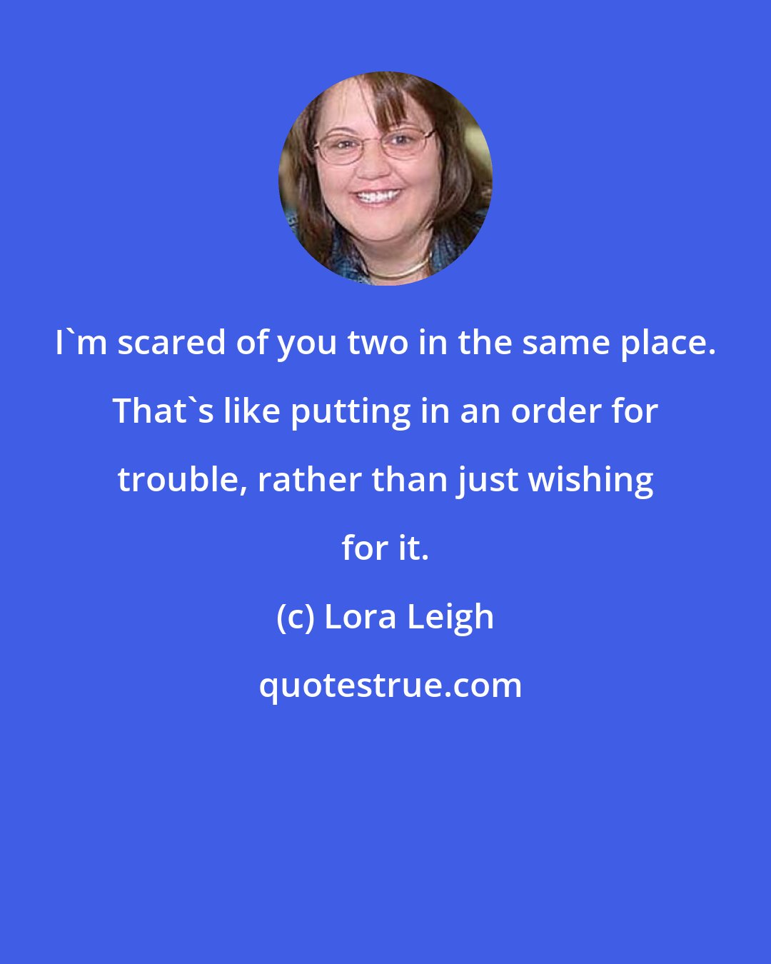 Lora Leigh: I'm scared of you two in the same place. That's like putting in an order for trouble, rather than just wishing for it.