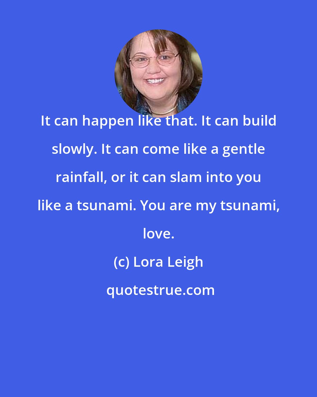 Lora Leigh: It can happen like that. It can build slowly. It can come like a gentle rainfall, or it can slam into you like a tsunami. You are my tsunami, love.