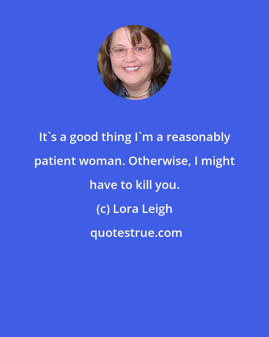 Lora Leigh: It's a good thing I'm a reasonably patient woman. Otherwise, I might have to kill you.