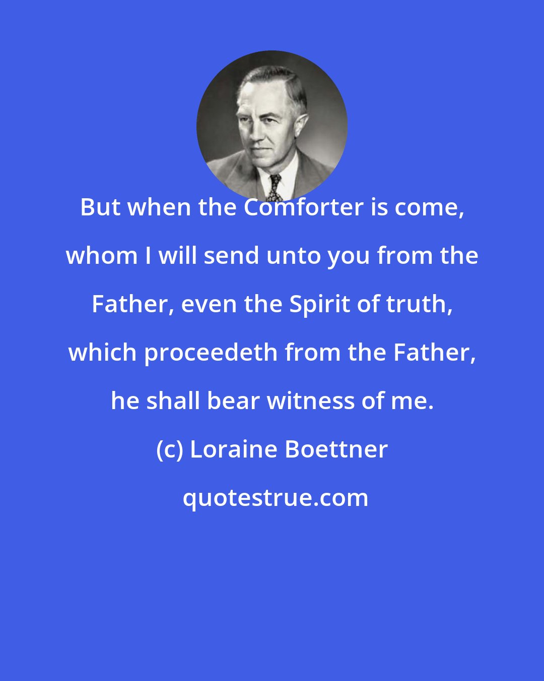 Loraine Boettner: But when the Comforter is come, whom I will send unto you from the Father, even the Spirit of truth, which proceedeth from the Father, he shall bear witness of me.