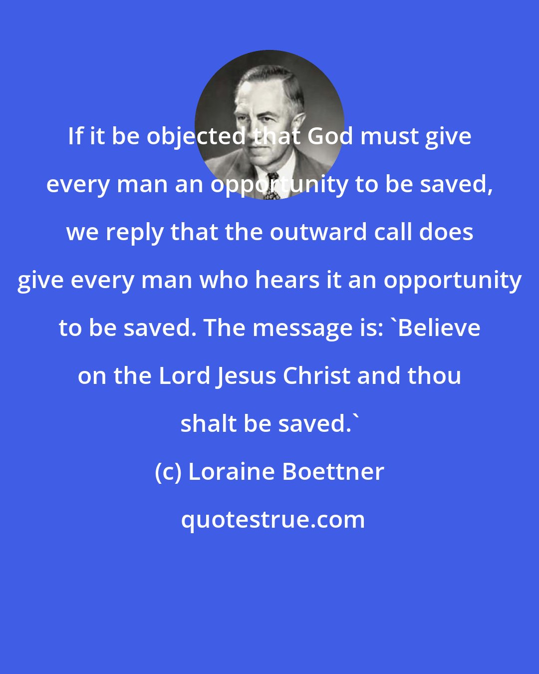 Loraine Boettner: If it be objected that God must give every man an opportunity to be saved, we reply that the outward call does give every man who hears it an opportunity to be saved. The message is: 'Believe on the Lord Jesus Christ and thou shalt be saved.'