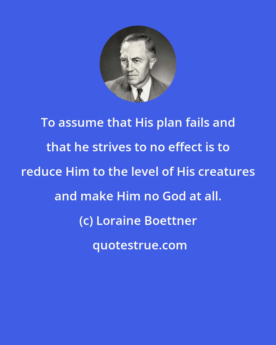 Loraine Boettner: To assume that His plan fails and that he strives to no effect is to reduce Him to the level of His creatures and make Him no God at all.