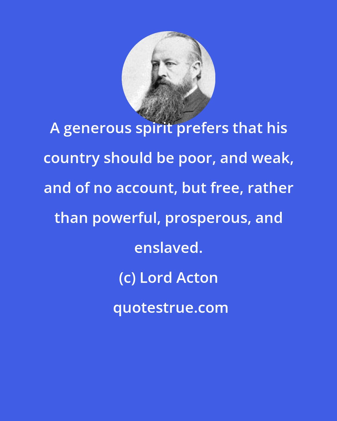 Lord Acton: A generous spirit prefers that his country should be poor, and weak, and of no account, but free, rather than powerful, prosperous, and enslaved.