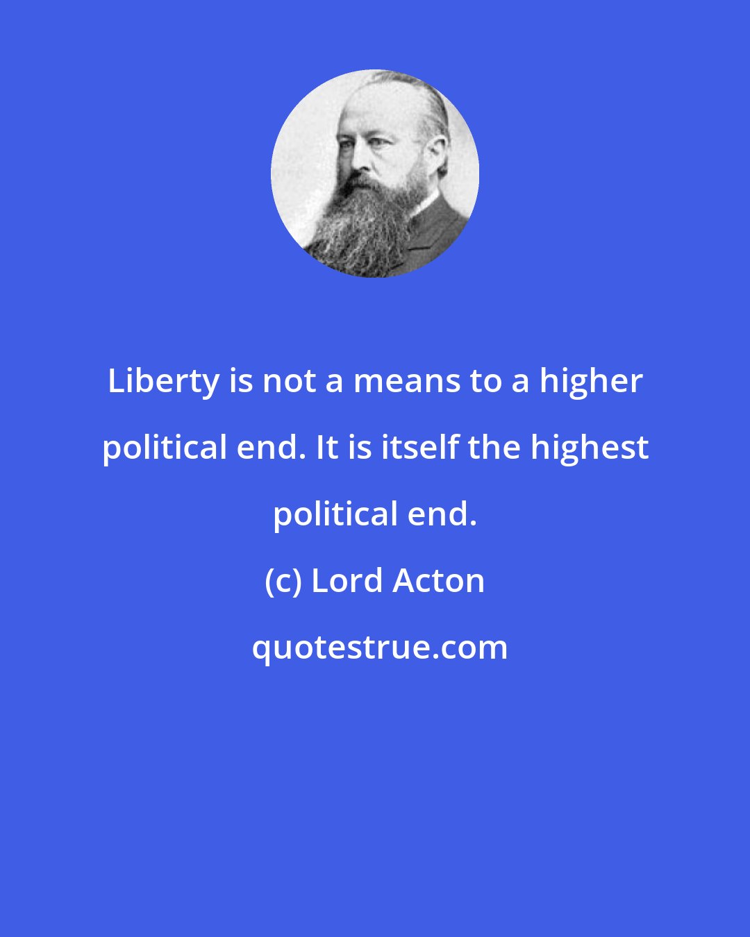 Lord Acton: Liberty is not a means to a higher political end. It is itself the highest political end.