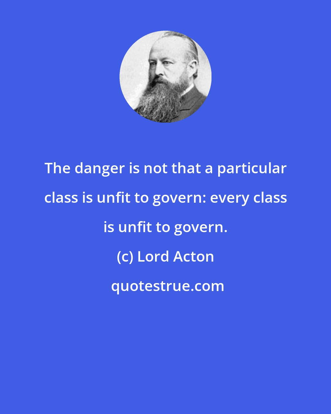 Lord Acton: The danger is not that a particular class is unfit to govern: every class is unfit to govern.