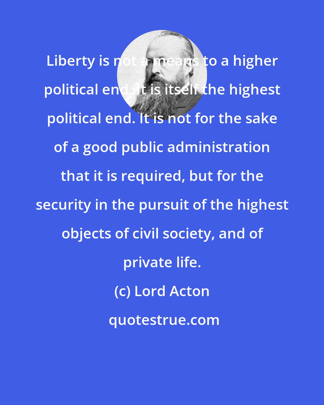 Lord Acton: Liberty is not a means to a higher political end. It is itself the highest political end. It is not for the sake of a good public administration that it is required, but for the security in the pursuit of the highest objects of civil society, and of private life.