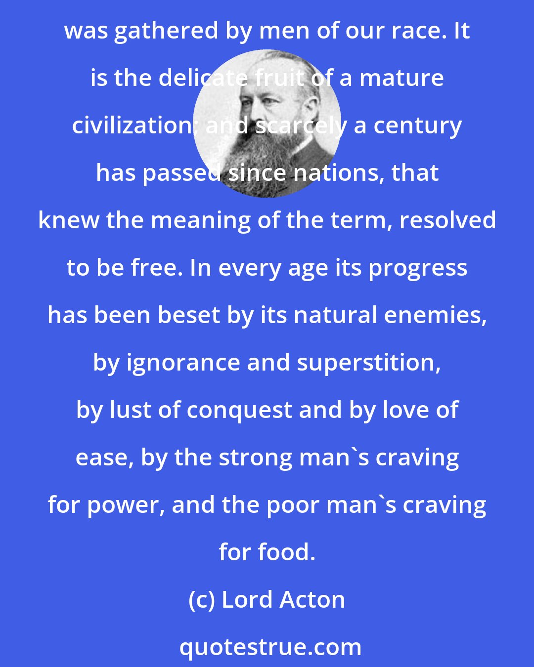 Lord Acton: Liberty, next to religion has been the motive of good deeds and the common pretext of crime, from the sowing of the seed at Athens, 2,460 years ago, until the ripened harvest was gathered by men of our race. It is the delicate fruit of a mature civilization; and scarcely a century has passed since nations, that knew the meaning of the term, resolved to be free. In every age its progress has been beset by its natural enemies, by ignorance and superstition, by lust of conquest and by love of ease, by the strong man's craving for power, and the poor man's craving for food.