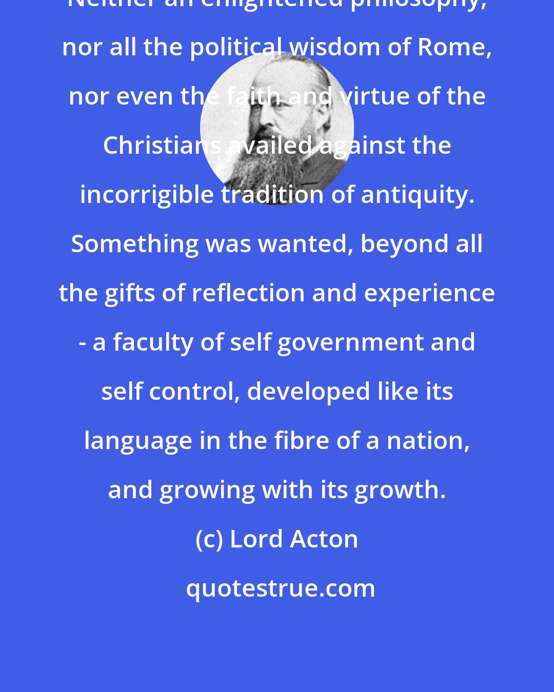 Lord Acton: Neither an enlightened philosophy, nor all the political wisdom of Rome, nor even the faith and virtue of the Christians availed against the incorrigible tradition of antiquity. Something was wanted, beyond all the gifts of reflection and experience - a faculty of self government and self control, developed like its language in the fibre of a nation, and growing with its growth.