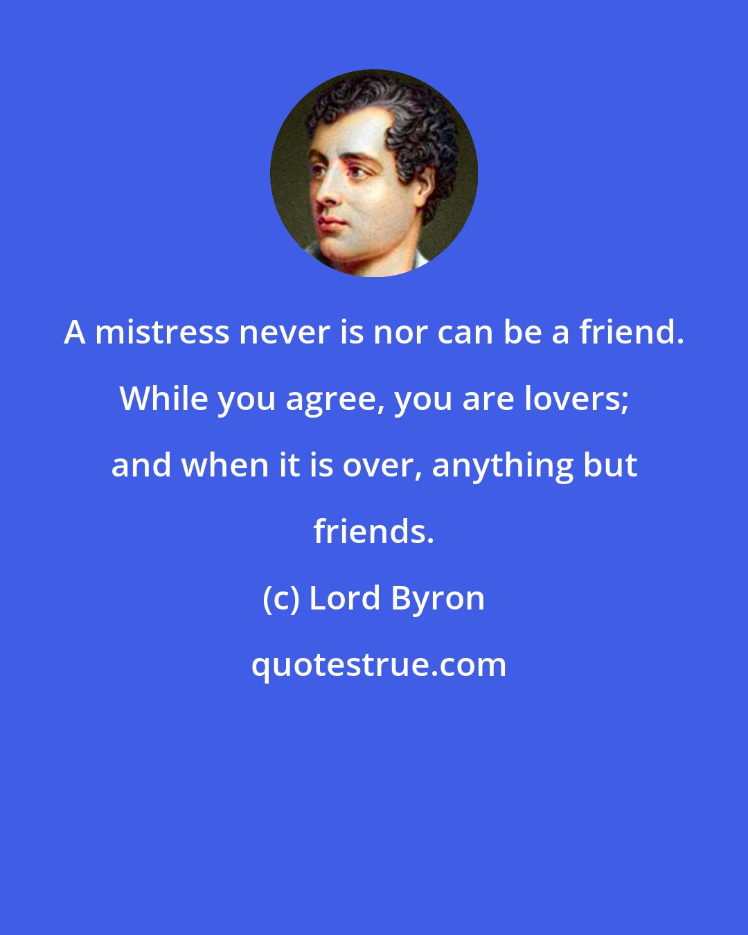 Lord Byron: A mistress never is nor can be a friend. While you agree, you are lovers; and when it is over, anything but friends.