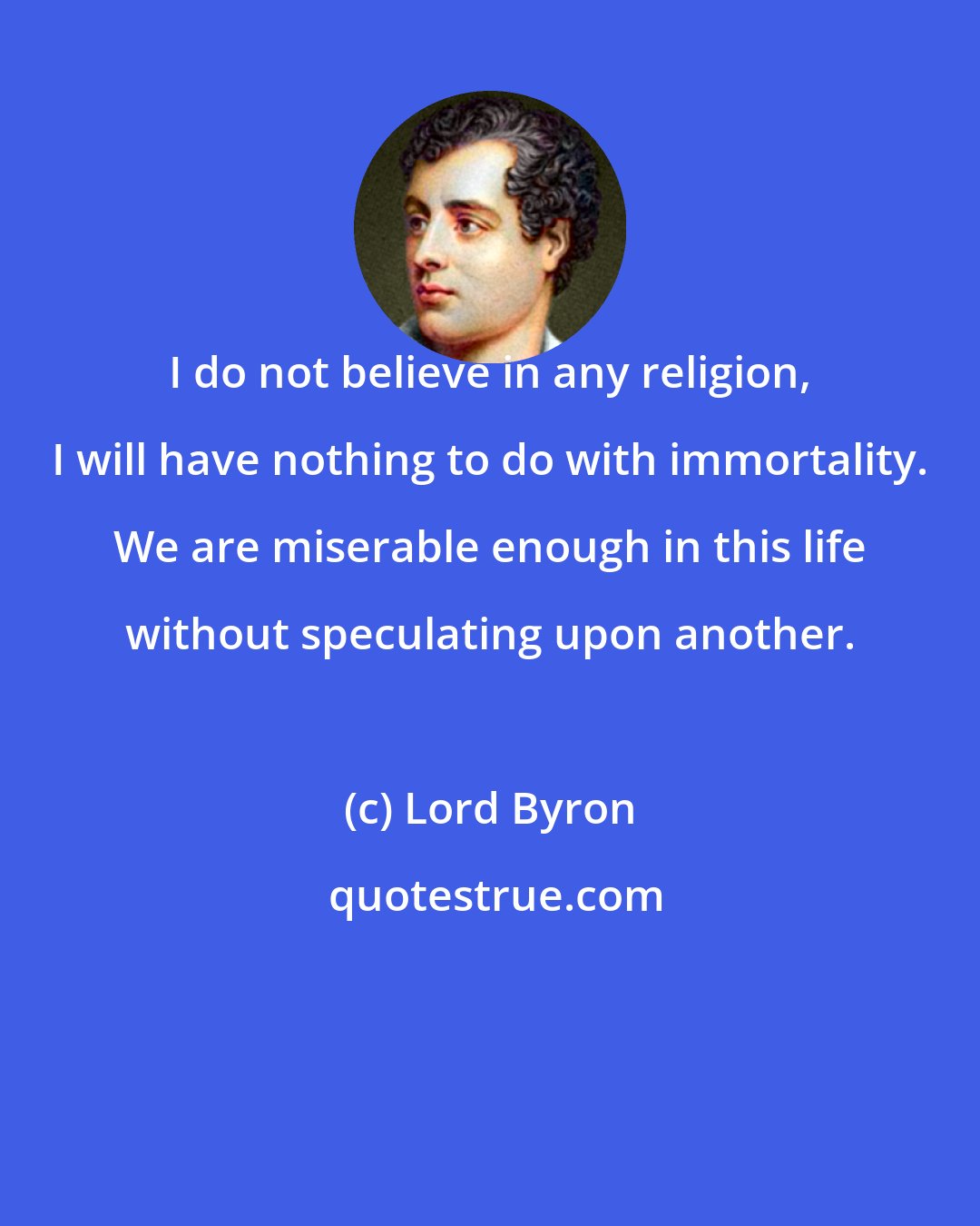 Lord Byron: I do not believe in any religion, I will have nothing to do with immortality. We are miserable enough in this life without speculating upon another.