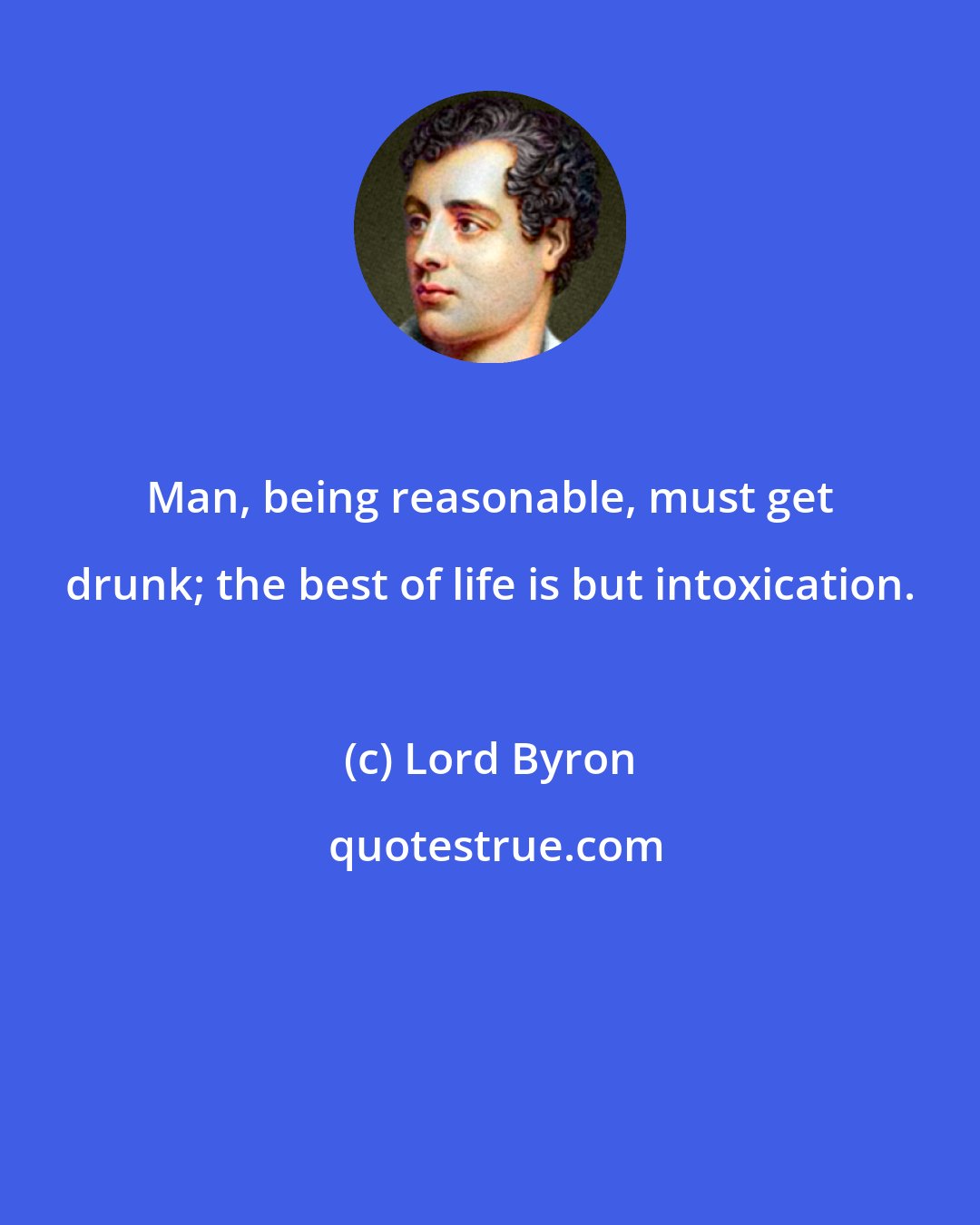 Lord Byron: Man, being reasonable, must get drunk; the best of life is but intoxication.