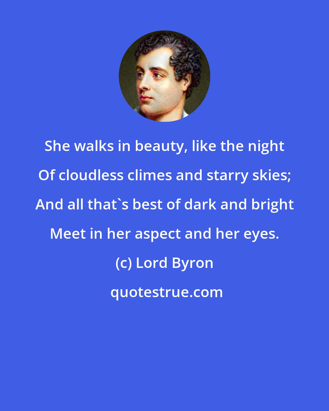 Lord Byron: She walks in beauty, like the night Of cloudless climes and starry skies; And all that's best of dark and bright Meet in her aspect and her eyes.