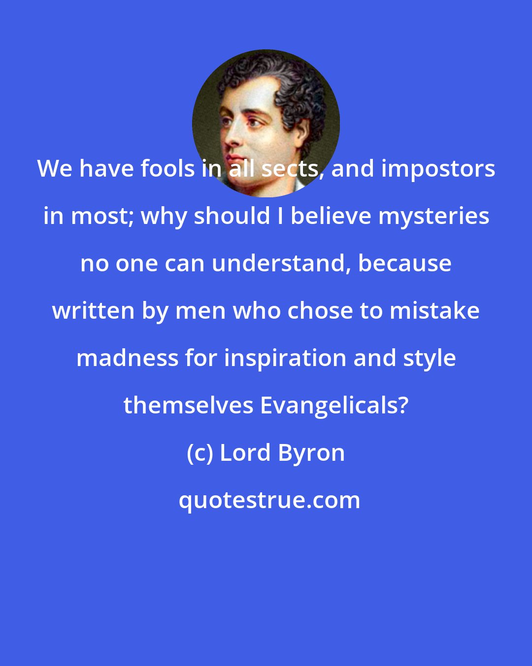 Lord Byron: We have fools in all sects, and impostors in most; why should I believe mysteries no one can understand, because written by men who chose to mistake madness for inspiration and style themselves Evangelicals?