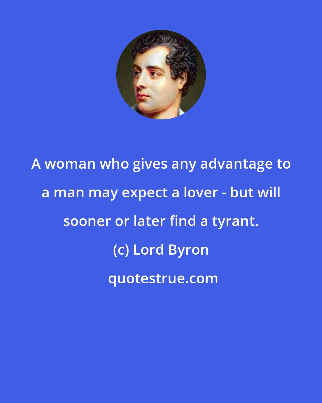 Lord Byron: A woman who gives any advantage to a man may expect a lover - but will sooner or later find a tyrant.