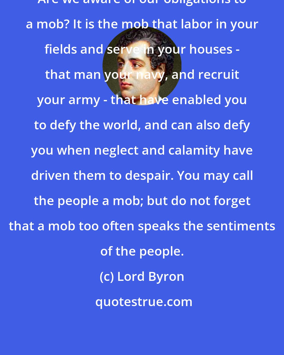 Lord Byron: Are we aware of our obligations to a mob? It is the mob that labor in your fields and serve in your houses - that man your navy, and recruit your army - that have enabled you to defy the world, and can also defy you when neglect and calamity have driven them to despair. You may call the people a mob; but do not forget that a mob too often speaks the sentiments of the people.