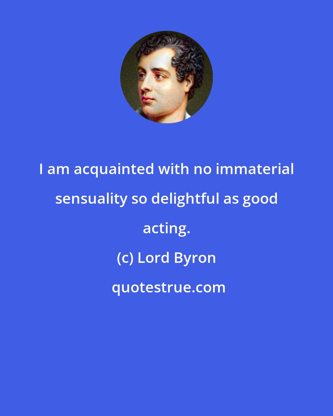 Lord Byron: I am acquainted with no immaterial sensuality so delightful as good acting.