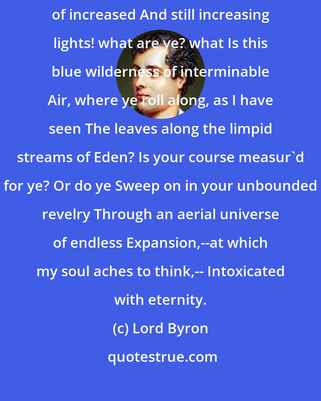 Lord Byron: O thou beautiful And unimaginable ether! and Ye multiplying masses of increased And still increasing lights! what are ye? what Is this blue wilderness of interminable Air, where ye roll along, as I have seen The leaves along the limpid streams of Eden? Is your course measur'd for ye? Or do ye Sweep on in your unbounded revelry Through an aerial universe of endless Expansion,--at which my soul aches to think,-- Intoxicated with eternity.