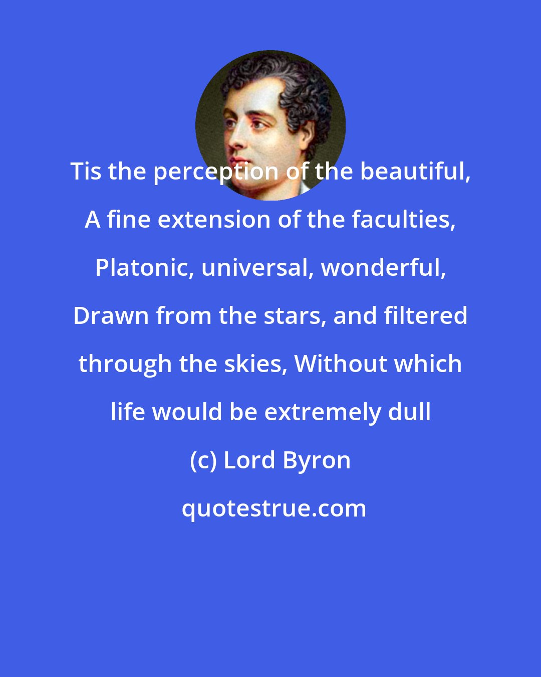 Lord Byron: Tis the perception of the beautiful, A fine extension of the faculties, Platonic, universal, wonderful, Drawn from the stars, and filtered through the skies, Without which life would be extremely dull